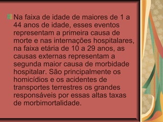 Na faixa de idade de maiores de 1 a
44 anos de idade, esses eventos
representam a primeira causa de
morte e nas internações hospitalares,
na faixa etária de 10 a 29 anos, as
causas externas representam a
segunda maior causa de morbidade
hospitalar. São principalmente os
homicídios e os acidentes de
transportes terrestres os grandes
responsáveis por essas altas taxas
de morbimortalidade.
 