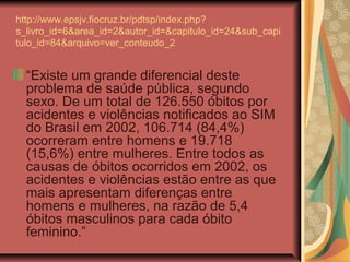 http://www.epsjv.fiocruz.br/pdtsp/index.php?
s_livro_id=6&area_id=2&autor_id=&capitulo_id=24&sub_capi
tulo_id=84&arquivo=ver_conteudo_2


  “Existe um grande diferencial deste
  problema de saúde pública, segundo
  sexo. De um total de 126.550 óbitos por
  acidentes e violências notificados ao SIM
  do Brasil em 2002, 106.714 (84,4%)
  ocorreram entre homens e 19.718
  (15,6%) entre mulheres. Entre todos as
  causas de óbitos ocorridos em 2002, os
  acidentes e violências estão entre as que
  mais apresentam diferenças entre
  homens e mulheres, na razão de 5,4
  óbitos masculinos para cada óbito
  feminino.”
 