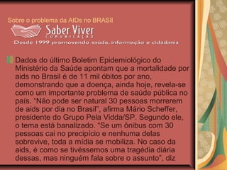 Sobre o problema da AIDs no BRASIl




  Dados do último Boletim Epidemiológico do
  Ministério da Saúde apontam que a mortalidade por
  aids no Brasil é de 11 mil óbitos por ano,
  demonstrando que a doença, ainda hoje, revela-se
  como um importante problema de saúde pública no
  país. “Não pode ser natural 30 pessoas morrerem
  de aids por dia no Brasil”, afirma Mário Scheffer,
  presidente do Grupo Pela Vidda/SP. Segundo ele,
  o tema está banalizado. “Se um ônibus com 30
  pessoas cai no precipício e nenhuma delas
  sobrevive, toda a mídia se mobiliza. No caso da
  aids, é como se tivéssemos uma tragédia diária
  dessas, mas ninguém fala sobre o assunto”, diz
 