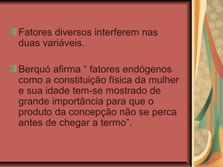 Fatores diversos interferem nas
duas variáveis.

Berquó afirma “ fatores endógenos
como a constituição física da mulher
e sua idade tem-se mostrado de
grande importância para que o
produto da concepção não se perca
antes de chegar a termo”.
 