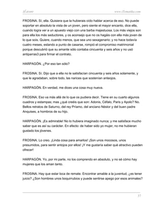 El avaro                                                        www.iTematika.com

FROSINA. Sí, ella. Quisiera que la hubierais oído hablar acerca de eso. No puede
soportar en absoluto la vista de un joven, pero siente el mayor encanto, dice ella,
cuando logra ver a un apuesto viejo con una barba majestuosa. Los más viejos son
para ella los más seductores, y os aconsejo que no os hagáis con ella más joven de
lo que sois. Quiere, cuando menos, que sea uno sexagenario; y no hace todavía
cuatro meses, estando a punto de casarse, rompió el compromiso matrimonial
porque descubrió que su amante sólo contaba cincuenta y seis años y no usó
antiparras3 para firmar el contrato.

HARPAGÓN. ¿Por eso tan sólo?

FROSINA. Sí. Dijo que a ella no le satisfacían cincuenta y seis años solamente, y
que le agradaban, sobre todo, las narices que sostenían anteojos.

HARPAGÓN. En verdad, me dices una cosa muy nueva.

FROSINA. Eso va más allá de lo que os pudiera decir. Tiene en su cuarto algunos
cuadros y estampas; mas ¿qué creéis que son: Adonis, Céfalo, Paris y Apolo? No.
Bellos retratos de Saturno, del rey Príamo, del anciano Néstor y del buen padre
Anquises, a hombros de su hijo.

HARPAGÓN. ¡Es admirable! No lo hubiera imaginado nunca; y me satisface mucho
saber que es así su carácter. En efecto: de haber sido yo mujer, no me hubieran
gustado los jóvenes.

FROSINA. Lo creo. ¡Linda cosa para amarlos! ¡Son unos mocosos, unos
presumidos, para sentir antojos por ellos! ¡Y me gustaría saber qué atractivo pueden
ofrecer!

HARPAGÓN. Yo, por mi parte, no los comprendo en absoluto, y no sé cómo hay
mujeres que los aman tanto.

FROSINA. Hay que estar loca de remate. Encontrar amable a la juventud, ¿es tener
juicio? ¿Son hombres unos boquirrubios y puede sentirse apego por esos animales?




                                                                                37
 