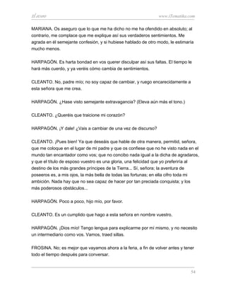 El avaro                                                       www.iTematika.com

MARIANA. Os aseguro que lo que me ha dicho no me ha ofendido en absoluto; al
contrario, me complace que me explique así sus verdaderos sentimientos. Me
agrada en él semejante confesión, y si hubiese hablado de otro modo, le estimaría
mucho menos.

HARPAGÓN. Es harta bondad en vos querer disculpar así sus faltas. El tiempo le
hará más cuerdo, y ya veréis cómo cambia de sentimientos.

CLEANTO. No, padre mío; no soy capaz de cambiar, y ruego encarecidamente a
esta señora que me crea.

HARPAGÓN. ¿Hase visto semejante extravagancia? (Eleva aún más el tono.)

CLEANTO. ¿Queréis que traicione mi corazón?

HARPAGÓN. ¡Y dale! ¿Vais a cambiar de una vez de discurso?

CLEANTO. ¡Pues bien! Ya que deseáis que hable de otra manera, permitid, señora,
que me coloque en el lugar de mi padre y que os confiese que no he visto nada en el
mundo tan encantador como vos; que no concibo nada igual a la dicha de agradaros,
y que el título de esposo vuestro es una gloria, una felicidad que yo preferiría al
destino de los más grandes príncipes de la Tierra... Sí, señora; la aventura de
poseeros es, a mis ojos, la más bella de todas las fortunas; en ella cifro toda mi
ambición. Nada hay que no sea capaz de hacer por tan preciada conquista; y los
más poderosos obstáculos...

HARPAGÓN. Poco a poco, hijo mío, por favor.

CLEANTO. Es un cumplido que hago a esta señora en nombre vuestro.

HARPAGÓN. ¡Dios mío! Tengo lengua para explicarme por mí mismo, y no necesito
un intermediario como vos. Vamos, traed sillas.

FROSINA. No; es mejor que vayamos ahora a la feria, a fin de volver antes y tener
todo el tiempo después para conversar.


                                                                               54
 