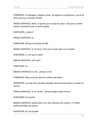 El avaro                                                    www.iTematika.com



COMISARIO. (A Harpagón.) Dejadme hacer. Se dispone a complaceros, y ya os he
dicho que era un hombre honrado.

MAESE SANTIAGO. Señor, si queréis que os diga las cosas, creo que es vuestro
querido intendente quien ha dado el golpe.

HARPAGÓN. ¿Valerio?

MAESE SANTIAGO. Sí.

HARPAGÓN. ¡Él que me parecía tan fiel!

MAESE SANTIAGO. Sí; él mismo. Creo que ha sido quien os ha robado.

HARPAGÓN. ¿Y por qué lo crees?

MAESE SANTIAGO. ¿Por qué?

HARPAGÓN. Sí...

MAESE SANTIAGO Lo creo... porque lo creo.

COMISARIO. Mas es preciso decir los indicios que tenéis.

HARPAGÓN. ¿Le has visto merodear alrededor del sitio donde había yo puesto mi
dinero?

MAESE SANTIAGO. Sí, en verdad. ¿Dónde estaba vuestro dinero?

HARPAGÓN. En el jardín.

MAESE SANTIAGO. Justamente; le he visto merodear por el jardín. ¿Y dónde
estaba guardado ese dinero?

HARPAGÓN. En una arquilla.

                                                                           75
 