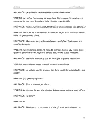 El avaro                                                       www.iTematika.com

HARPAGÓN. ¿Y qué lindas razones puedes darme, infame ladrón?

VALERIO. ¡Ah, señor! No merezco esos nombres. Cierto es que he cometido una
ofensa contra vos; mas, después de todo, mi culpa es perdonable.

HARPAGÓN. ¡Cómo...! ¿Perdonable! ¿Una traición, un asesinato de este género...?

VALERIO. Por favor, no os encolericéis. Cuando me hayáis oído, veréis que el daño
no es tan grande como creéis.

HARPAGÓN. ¡Que no es tan grande el daño como creo! ¡Cómo! ¡Mi sangre, mis
entrañas, bergante!

VALERIO. Vuestra sangre, señor, no ha caído en malas manos. Soy de una clase
que no la perjudicará, y no hay nada, en todo esto, que no pueda yo reparar.

HARPAGÓN. Esa es mi intención, y que me restituyas lo que me has quitado.

VALERIO. Vuestra honra, señor, quedará plenamente satisfecha.

HARPAGÓN. No se trata aquí de la honra. Mas dime: ¿quién te ha impulsado a esa
acción?

VALERIO. ¡Ay! ¿Me lo preguntáis?

HARPAGÓN. Sí; te lo pregunto, en efecto.

VALERIO. Un dios que lleva en sí la disculpa de todo cuanto obliga a hacer: el Amor.

HARPAGÓN. ¿El amor?

VALERIO. Sí.

HARPAGÓN. ¡Bonito amor, bonito amor, a fe mía! ¡El amor a mis luises de oro!




                                                                                78
 