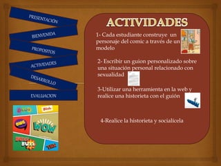 EVALUACION
1- Cada estudiante construye un
personaje del comic a través de un
modelo
2- Escribir un guion personalizado sobre
una situación personal relacionado con
sexualidad
3-Utilizar una herramienta en la web y
realice una historieta con el guión
4-Realice la historieta y socialícela