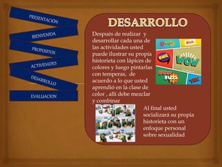 EVALUACION
Después de realizar y
desarrollar cada una de
las actividades usted
puede ilustrar su propia
historieta con lápices de
colores y luego pintarlas
con temperas, de
acuerdo a lo que usted
aprendió en la clase de
color , allí debe mezclar
y combinar
Al final usted
socializará su propia
historieta con un
enfoque personal
sobre sexualidad