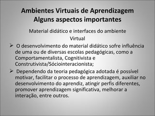 Ambientes Virtuais de Aprendizagem
        Alguns aspectos importantes
        Material didático e interfaces do ambiente
                            Virtual
 O desenvolvimento do material didático sofre influência
  de uma ou de diversas escolas pedagógicas, como a
  Comportamentalista, Cognitivista e
  Construtivista/Sóciointeracionista;
 Dependendo da teoria pedagógica adotada é possível
  motivar, facilitar o processo de aprendizagem, auxiliar no
  desenvolvimento do aprendiz, atingir perfis diferentes,
  promover aprendizagem significativa, melhorar a
  interação, entre outros.
 