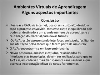 Ambientes Virtuais de Aprendizagem
        Alguns aspectos importantes
                         Conclusão
 Realizar a EAD, via internet, possui um custo alto devido a
  todo o processo envolvido, mas esse custo é equilibrado pois
  pode ser destinado a um grande número de aprendizes e a
  reutilização do material para novas turmas;
 Os AVAs estão apresentando interfaces amigáveis, facilitando
  sua utilização pelos atores que fazem parte de um curso;
 O AVAs encontram-se em fase embrionária;
 Novas pesquisas, análises e estudos, relacionados às
  interfaces e às tecnologias, devem ser realizados para que os
  AVAs sejam cada vez mais transparentes aos usuários e que
  ocorra a incorporação eficaz de novas ferramentas.
 