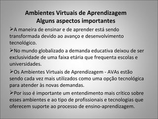 Ambientes Virtuais de Aprendizagem
         Alguns aspectos importantes
A maneira de ensinar e de aprender está sendo
transformada devido ao avanço e desenvolvimento
tecnológico.
No mundo globalizado a demanda educativa deixou de ser
exclusividade de uma faixa etária que frequenta escolas e
universidades.
Os Ambientes Virtuais de Aprendizagem - AVAs estão
sendo cada vez mais utilizados como uma opção tecnológica
para atender às novas demandas.
Por isso é importante um entendimento mais crítico sobre
esses ambientes e ao tipo de profissionais e tecnologias que
oferecem suporte ao processo de ensino-aprendizagem.
 