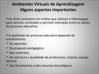 Ambientes Virtuais de Aprendizagem
       Alguns aspectos importantes
Os AVAs consistem em mídias que utilizam o ciberespaço
para veicular conteúdos e permitir interação entre os atores
do processo educativo.

A qualidade do processo educativo depende do
envolvimento:
 Do aprendiz;
 Da proposta pedagógico;
 Dos materiais;
 Da estrutura e qualidade de professores, tutores, equipe
técnica;
 Das ferramentas e dos recursos tecnológicos.
 