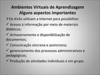 Ambientes Virtuais de Aprendizagem
      Alguns aspectos importantes
Os AVAs utilizam a Internet para possibilitar:
 Acesso à informação por meio de materiais
didáticos;
 Armazenamento e disponibilização de
documentos;
 Comunicação síncrona e assíncrona;
 gerenciamento dos processos administrativos e
pedagógicos;
 Produção de atividades individuais e em grupo.
 