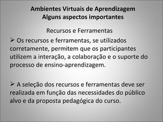 Ambientes Virtuais de Aprendizagem
          Alguns aspectos importantes

              Recursos e Ferramentas
 Os recursos e ferramentas, se utilizados
corretamente, permitem que os participantes
utilizem a interação, a colaboração e o suporte do
processo de ensino-aprendizagem.

 A seleção dos recursos e ferramentas deve ser
realizada em função das necessidades do público
alvo e da proposta pedagógica do curso.
 