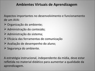 Ambientes Virtuais de Aprendizagem

Aspectos importantes no desenvolvimento e funcionamento
de um AVA:
 Organização do ambiente;
 Administração do conteúdo;
 Administração do sistema;
 Eficácia das ferramentas de comunicação
 Avaliação de desempenho do aluno;
 Segurança do ambiente.

A estratégia instrucional, independente da mídia, deve estar
refletida no material didático para aumentar a qualidade da
aprendizagem.
 
