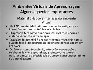 Ambientes Virtuais de Aprendizagem
        Alguns aspectos importantes
        Material didático e interfaces do ambiente
                          Virtual
 Na EAD o material didático é o elemento instigador de
  interações com os conteúdos veiculados;
 O aprendiz tem como principais recursos mediadores o
  material didático e a tecnologia;
 O design do material é um dos aspectos essenciais para a
  qualidade e êxito do processo de ensino-aprendizagem em
  um AVA;
 Os fatores como tecnologia, interação, cooperação e
  colaboração entre aprendizes, professores e tutores
  contribuem para a efetividade do curso, consequentemente,
  da aprendizagem.
 