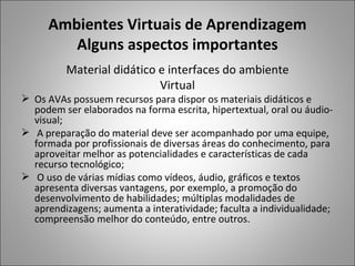 Ambientes Virtuais de Aprendizagem
         Alguns aspectos importantes
         Material didático e interfaces do ambiente
                           Virtual
 Os AVAs possuem recursos para dispor os materiais didáticos e
  podem ser elaborados na forma escrita, hipertextual, oral ou áudio-
  visual;
 A preparação do material deve ser acompanhado por uma equipe,
  formada por profissionais de diversas áreas do conhecimento, para
  aproveitar melhor as potencialidades e características de cada
  recurso tecnológico;
 O uso de várias mídias como vídeos, áudio, gráficos e textos
  apresenta diversas vantagens, por exemplo, a promoção do
  desenvolvimento de habilidades; múltiplas modalidades de
  aprendizagens; aumenta a interatividade; faculta a individualidade;
  compreensão melhor do conteúdo, entre outros.
 