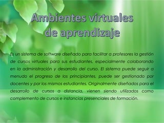 Es un sistema de software diseñado para facilitar a profesores la gestión 
de cursos virtuales para sus estudiantes, especialmente colaborando 
en la administración y desarrollo del curso. El sistema puede seguir a 
menudo el progreso de los principiantes, puede ser gestionado por 
docentes y por los mismos estudiantes. Originalmente diseñados para el 
desarrollo de cursos a distancia, vienen siendo utilizados como 
complemento de cursos e instancias presenciales de formación. 
 