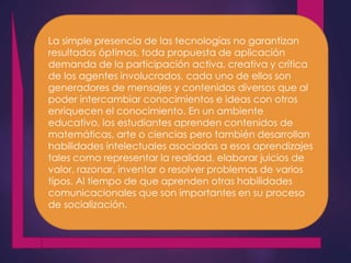 La simple presencia de las tecnologías no garantizan 
resultados óptimos, toda propuesta de aplicación 
demanda de la participación activa, creativa y crítica 
de los agentes involucrados, cada uno de ellos son 
generadores de mensajes y contenidos diversos que al 
poder intercambiar conocimientos e ideas con otros 
enriquecen el conocimiento. En un ambiente 
educativo, los estudiantes aprenden contenidos de 
matemáticas, arte o ciencias pero también desarrollan 
habilidades intelectuales asociadas a esos aprendizajes 
tales como representar la realidad, elaborar juicios de 
valor, razonar, inventar o resolver problemas de varios 
tipos. Al tiempo de que aprenden otras habilidades 
comunicacionales que son importantes en su proceso 
de socialización. 
 