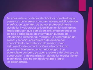 En estas redes o cadenas electrónicas constituidas por 
personas con intereses comunes, abren posibilidades de 
enseñar, de aprender, de actuar profesionalmente 
donde los involucrados se identifican en función de las 
finalidades con que participan, existiendo entonces las 
de tipo pedagógico, de información pública, de 
información institucional, mediante la presentación de 
planes y servicios educativos o de difusión del 
conocimiento. La existencia de medios como 
instrumentos de comunicación e intercambio no 
garantiza ni determina una metodología ni un 
aprendizaje concreto ya que se requiere del proceso de 
construcción y de socialización donde los medios vienen 
a contribuir, pero no son decisivos para lograr 
los aprendizajes. 
 