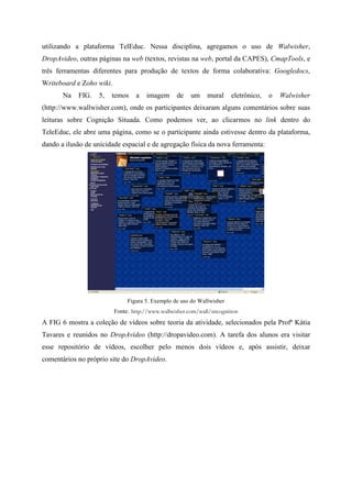 utilizando a plataforma TelEduc. Nessa disciplina, agregamos o uso de Walwisher,
DropAvideo, outras páginas na web (textos, revistas na web, portal da CAPES), CmapTools, e
três ferramentas diferentes para produção de textos de forma colaborativa: Googledocs,
Writeboard e Zoho wiki.
       Na   FIG.   5,   temos     a    imagem      de   um     mural     eletrônico,   o   Walwisher
(http://www.wallwisher.com), onde os participantes deixaram alguns comentários sobre suas
leituras sobre Cognição Situada. Como podemos ver, ao clicarmos no link dentro do
TeleEduc, ele abre uma página, como se o participante ainda estivesse dentro da plataforma,
dando a ilusão de unicidade espacial e de agregação física da nova ferramenta:




                               Figura 5. Exemplo de uso do Wallwisher
                          Fonte: http://www.wallwisher.com/wall/sitcognition
A FIG 6 mostra a coleção de vídeos sobre teoria da atividade, selecionados pela Profª Kátia
Tavares e reunidos no DropAvideo (http://dropavideo.com). A tarefa dos alunos era visitar
esse repositório de vídeos, escolher pelo menos dois vídeos e, após assistir, deixar
comentários no próprio site do DropAvideo.
 
