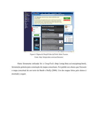 Figura 6. Página do DropAVideo da Profa. Kátia Tavares
                            Fonte: http://dropavideo.com/user/ktavares/


       Outra ferramenta utilizada foi o CmapTools (http://cmap.ihmc.us/conceptmap.html),
ferramenta gratuita para construção de mapas conceituais. Foi pedido aos alunos que fizessem
o mapa conceitual de um texto de Barab e Duffy (2000). Um dos mapas feitos pelo alunos é
mostrado a seguir.
 