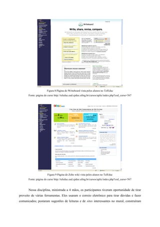 Figura 8 Página do Writeboard vista pelos alunos no TelEduc
       Fonte: página do curso http://teleduc.ead.cpdee.ufmg.br/cursos/aplic/index.php?cod_curso=567




                       Figura 9 Página do Zoho wiki vista pelos alunos no TelEduc
       Fonte: página do curso http://teleduc.ead.cpdee.ufmg.br/cursos/aplic/index.php?cod_curso=567


       Nessa disciplina, ministrada a 4 mãos, os participantes tiveram oportunidade de tirar
proveito de várias ferramentas. Eles usaram o correio eletrônico para tirar dúvidas e fazer
comunicados; postaram sugestões de leituras e de sites interessantes no mural, construíram
 