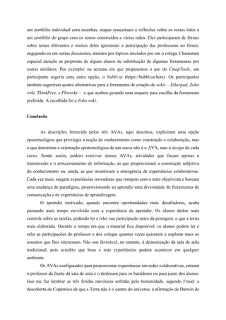 um portfólio individual com resenhas, mapas conceituais e reflexões sobre os textos lidos e
um portfólio do grupo com os textos construídos a várias mãos. Eles participaram de fóruns
sobre temas diferentes e muitos deles ignoraram a participação das professoras no fórum,
engajando-se em outras discussões, atraídos por tópicos iniciados por um o colega. Chamaram
especial atenção as propostas de alguns alunos de substituição de algumas ferramentas por
outras similares. Por exemplo: na semana em que propusemos o uso do CmapTools, um
participante sugeriu uma outra opção, o bubbl.us (https://bubbl.us/beta). Os participantes
também sugeriram quatro alternativas para a ferramenta de criação de wikis – Etherpad, Zoho
wiki, ThinkFree, e Pbworks – o que acabou gerando uma enquete para escolha da ferramenta
preferida. A escolhida foi a Zoho wiki.


Conclusão


       As descrições fornecida pelos três AVAs, aqui descritos, explicitam uma opção
epistemológica que privilegia a noção de conhecimento como construção e colaboração, mas
o que determina a orientação epistemológica de um curso não é o AVA, mas o design de cada
curso. Sendo assim, podem conviver nesses AVAs, atividades que focam apenas a
transmissão e o armazenamento de informação, as que proporcionam a construção subjetiva
do conhecimento ou, ainda, as que incentivam a emergência de experiências colaborativas.
Cada vez mais, surgem experiências inovadoras que rompem com o mito objetivista e buscam
uma mudança de paradigma, proporcionando ao aprendiz uma diversidade de ferramentas de
comunicação e de experiências de aprendizagem.
       O aprendiz motivado, quando encontra oportunidades mais desafiadoras, acaba
passando mais tempo envolvido com a experiência de aprender. Os alunos detêm mais
controle sobre as tarefas, podendo ler e reler sua participação antes da postagem, o que a torna
mais elaborada. Durante o tempo em que o material fica disponível, os alunos podem ler e
reler as participações do professor e dos colegas quantas vezes quiserem e explorar mais os
assuntos que lhes interessam. Não sou favorável, no entanto, à demonização da sala de aula
tradicional, pois acredito que boas e más experiências podem acontecer em qualquer
ambiente.
       Os AVAs configurados para proporcionar experiências em redes colaborativas, retiram
o professor da frente da sala de aula e o deslocam para os bastidores ou para junto dos alunos.
Isso me faz lembrar as três feridas narcísicas sofridas pela humanidade, segundo Freud: a
descoberta de Copérnico de que a Terra não é o centro do universo; a afirmação de Darwin de
 