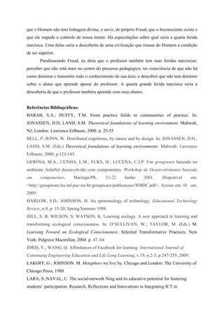 que o Homem não tem linhagem divina; e ouvir, do próprio Freud, que o Inconsciente existe e
que ele impede o controle de nossa mente. Há especulações sobre qual seria a quarta ferida
narcísica. Uma delas seria a descoberta de uma civilização que tirasse do Homem a condição
de ser superior.
        Parafraseando Freud, eu diria que o professor também tem suas feridas narcísicas:
perceber que não está mais no centro do processo pedagógico; ter consciência de que não há
como dominar e transmitir todo o conhecimento de sua área; e descobrir que não tem domínio
sobre o aluno que aprende apesar do professor. A quarta grande ferida narcísica seria a
descoberta de que o professor também aprende com seus alunos.


Referências Bibliográficas:
BARAB, S.A.; DUFFY, T.M. From practice fields to communities of practice. In:
JONASSEN, D.H; LAND, S.M. Theoretical foundations of learning environment. Mahwah,
NJ; London: Lawrence Erlbaum, 2000. p. 25-55
BELL, P.;WINN, W. Distributed cognitions, by nature and by design. In: JONASSEN, D.H.;
LAND, S.M. (Eds.) Theoretical foundations of learning environments. Mahwah: Lawrence
Erlbaum, 2000. p.123-145.
GEROSA, M.A.; CUNHA, L.M.; FUKS, H.; LUCENA, C.J.P. Um groupware baseado no
ambiente AulaNet desenvolvido com componentes. Workshop de Desenvolvimento baseado
em      componentes,      Maringá-PR,      21-22      Junho      2001.     Disponível    em:
<http://groupware.les.inf.puc-rio.br/groupware/publicacoes/WBDC.pdf>. Acesso em: 01 out.
2009.
HARLOW, S.D.; JOHNSON, D. An epistemology of technology. Educational Technology
Review, n.9, p. 15-20, Spring/Summer 1998.
HILL, S. B; WILSON, S; WATSON, K. Learning ecology. A new approach to learning and
transforming ecological consciousness. In: O‟SULLIVAN, W.; TAYLOR, M. (Eds.) M.
Learning Toward an Ecological Consciousness: Selected Transformative Practices. New
York: Palgrave Macmillan, 2004. p. 47–64
IDRIS, Y.; WANG, Q. Affordances of Facebook for learning. International Journal of
Continuing Engineering Education and Life Long Learning, v.19, n.2-3, p.247-255, 2009.
LAKOFF, G ; JOHNSON. M. Metaphors we live by. Chicago and London: The University of
Chicago Press, 1980.
LARA, S.;NAVAL, C. The social-network Ning and its educative potential for fostering
students´ participation. Research, Reflections and Innovations in Integrating ICT in
 