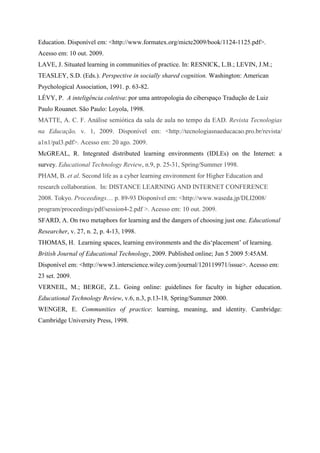 Education. Disponível em: <http://www.formatex.org/micte2009/book/1124-1125.pdf>.
Acesso em: 10 out. 2009.
LAVE, J. Situated learning in communities of practice. In: RESNICK, L.B.; LEVIN, J.M.;
TEASLEY, S.D. (Eds.). Perspective in socially shared cognition. Washington: American
Psychological Association, 1991. p. 63-82.
LÉVY, P. A inteligência coletiva: por uma antropologia do ciberspaço Tradução de Luiz
Paulo Rouanet. São Paulo: Loyola, 1998.
MATTE, A. C. F. Análise semiótica da sala de aula no tempo da EAD. Revista Tecnologias
na Educação, v. 1, 2009. Disponível em: <http://tecnologiasnaeducacao.pro.br/revista/
a1n1/pal3.pdf>. Acesso em: 20 ago. 2009.
McGREAL, R. Integrated distributed learning environments (IDLEs) on the Internet: a
survey. Educational Technology Review, n.9, p. 25-31, Spring/Summer 1998.
PHAM, B. et al. Second life as a cyber learning environment for Higher Education and
research collaboration. In: DISTANCE LEARNING AND INTERNET CONFERENCE
2008. Tokyo. Proceedings… p. 89-93 Disponível em: <http://www.waseda.jp/DLI2008/
program/proceedings/pdf/session4-2.pdf >. Acesso em: 10 out. 2009.
SFARD, A. On two metaphors for learning and the dangers of choosing just one. Educational
Researcher, v. 27, n. 2, p. 4-13, 1998.
THOMAS, H. Learning spaces, learning environments and the dis„placement‟ of learning.
British Journal of Educational Technology, 2009. Published online; Jun 5 2009 5:45AM.
Disponível em: <http://www3.interscience.wiley.com/journal/120119971/issue>. Acesso em:
23 set. 2009.
VERNEIL, M.; BERGE, Z.L. Going online: guidelines for faculty in higher education.
Educational Technology Review, v.6, n.3, p.13-18, Spring/Summer 2000.
WENGER, E. Communities of practice: learning, meaning, and identity. Cambridge:
Cambridge University Press, 1998.
 