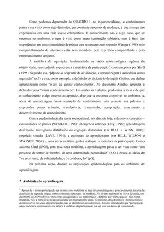 Como podemos depreender do QUADRO 1, no experiencialismo, o conhecimento
passa a ser visto como algo dinâmico, em constante processo de mudança, e que emerge das
experiências em uma rede social colaborativa. O conhecimento não é algo dado, que se
encontra no ambiente, e nem é visto como mera construção subjetiva, mas é fruto das
experiências em uma comunidade de prática que se caracterizam segundo Wenger (1998) pelo
compartilhamento de interesses entre seus membros, pelo repertório compartilhado e pelo
empreendimento conjunto.
        A metáfora da aquisição, fundamentada na visão epistemológica ingênua da
objetividade, vem cedendo espaço para a metáfora da participação 3, como proposta por Sfard
(1998). Segundo ela, “[d]esde o despontar da civilização, a aprendizagem é concebida como
aquisição” (p.5) e cita, como exemplo, a definição do dicionário de inglês Collins, que define
aprendizagem como “o ato de ganhar conhecimento”. No dicionário Aurélio, aprender é
definido como “tomar conhecimento de”. Em ambos os verbetes, predomina a ideia e de que
o conhecimento é algo externo ao aprendiz, algo que se encontra disponível no ambiente. A
ideia de aprendizagem como aquisição de conhecimento está presente em palavras e
expressões como acúmulo, transferência, transmissão, apropriação, crescimento e
desenvolvimento de conhecimento.
        Com a predominância da teoria sociocultural, nos dias de hoje, e de novos conceitos –
comunidades de prática (WENGER, 1998); inteligência coletiva (Lévy, 1998); aprendizagem
distribuída, inteligência distribuída ou cognição distribuída (ver BELL e WINN, 2000);
cognição situada (LAVE, 1991); e ecologias de aprendizagem (ver HILL, WILSON e
WATSON, 2004) –, uma nova metáfora ganha destaque: a metáfora da participação. Como
salienta Sfard (1998), com essa nova metáfora, a aprendizagem passa a ser vista como “um
processo de tornar-se membro de uma determinada comunidade” (p.6) e evoca as ideias de
“se estar junto, de solidariedade, e de colaboração” (p.8).
        Na próxima seção, discuto as implicações epistemológicas para os ambientes de
aprendizagem.


2. Ambientes de aprendizagem

3
 Apesar de o termo participação ser aceito como metáfora na área de aprendizagem e, principalmente, na área de
aquisição de segunda língua, tenho contestado seu status de metáfora. No evento realizado na Nova Zelândia, em
dezembro de 2009 sobre as “metáforas da aquisição e da participação”, defendi que “participação” não é uma
metáfora, pois a metáfora é necessariamente um mapeamento entre, no mínimo, dois domínios (domínio fonte e
domínio alvo). No caso da participação, não se identificam dois domínios. Mesmo entendendo que “participação
não é metáfora, continuarei a me referir à metáfora da participação por ser este um termo já consolidado.
 