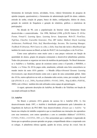 ferramentas de instrução (textos, atividades, livros, vídeos) ferramentas de pesquisa de
opinião (enquete, questionários); e ferramentas de administração (perfil do aluno, cadastro,
emissão de senha, criação de grupos, banco de dados, configurações, diários de classe,
geração de controle de frequência e geração de relatórios, gráficos e estatísticas de
participação).
       Na década de 90, com a popularização da Internet várias ferramentas foram
desenvolvidas e comercializadas. Em 1998, McGreal (1998, p.28-29) listava 23 AVAs:
Forum, Virtual-U, Learning Space, Learning Server, Symposium, Web-CT, FirstClass,
TopClass, ClassNet, CourseSite Generator, Flax, IBT Author, Mallard, Oracle Learning
Architecture, Peebblesoft, Polis, Serf, ShareKnowledge, Socrates, The Learning Manager,
ToolBook II Librarian, Web Course in a Box, e Zebu. Essa lista não inclui o Blackboard que
também fez muito sucesso no Brasil, ao lado do WebCT, do LearningSpace e do FirstClass.
       Como esses aplicativos eram muito caros e seus preços variavam em função da
quantidade de alunos, grupos de pesquisa começaram a desenvolver plataformas gratuitas.
Todos eles procuram se organizar em torno da metáfora da participação. No Brasil destacam-
se o AulaNet e o TeleEduc, apesar de existirem outros como o E-proinfo, o ROODA, o
Eureka e o Virtus. Os AVAs pagos estão, atualmente, sofrendo uma forte concorrência no
mundo inteiro de outro AVA gratuito – o Moodle (Object-Oriented Dynamic Learning
Environment), cujo desenvolvimento conta com o apoio de uma comunidade global. Além
dos AVAs, outros aplicativos na web, as chamadas redes sociais, como, por exemplo, Second
Life (PHAM, B. et al., 2008), Facebook (IDRIS e WANG, 2009), Ning (LARA e NAVAL,
2009) e até o Orkurt, também têm sido utilizados como espaço de aprendizagem.
       A seguir, apresento descrições do AulaNet, do Moodle e do TeleEduc em função de
sua ampla utilização no Brasil.


2.1. AulaNet
       No Brasil, o primeiro AVA gratuito de sucesso foi o AulaNet (FIG. 1). Em
desenvolvimento desde 1997, o AulaNet é distribuído gratuitamente pelo Laboratório de
Engenharia de Software da PUC-RIO. Seus desenvolvedores afirmam que o AulaNet “se
baseia nas relações de trabalho cooperativo que se manifestam nas interações dos aprendizes
com seus instrutores, com outros aprendizes e com os conteúdos didáticos” (GEROSA,
CUNHA, FUKS, e LUCENA, 2001, p.1). Eles acrescentam que o ambiente é organizado de
forma que os aprendizes possam aprender em grupo, compartilhando ideias e cooperando com
os colegas. A plataforma oferece agenda, quadro de avisos, serviço de e-mail, lista de
 
