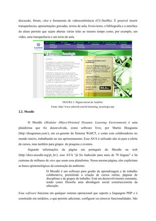 discussão, fórum, chat e ferramenta de videoconferência (CU-SeeMe). É possível inserir
transparências, apresentações gravadas, textos de aula, livros-texto, e bibliografia e a interface
do aluno permite que sejam abertas várias telas ao mesmo tempo como, por exemplo, um
vídeo, uma transparência e um texto de aula.




                                    FIGURA 1. Página inicial do AulaNet
                          Fonte: http://www.eduweb.com.br/elearning_tecnologia.asp
2.2. Moodle


       O Moodle (Modular Object-Oriented Dynamic Learning Environment) é uma
plataforma    que   foi   desenvolvida,    como     software     livre,   por   Martin   Dougiama
(http://dougiamas.com/), um ex-gerente do Sistema WebCT, e conta com colaboradores no
mundo inteiro, trabalhando no seu aprimoramento. Esse AVA é utilizado não só para a oferta
de cursos, mas também para grupos de pesquisa e eventos.
       Segundo      informações    da     página    em     português      do    Moodle   na   web
(http://docs.moodle.org/pt_br/), esse AVA “já foi traduzido para mais de 70 línguas” e há
centenas de milhares de sites que usam essa plataforma. Nessa mesma página, eles explicitam
as bases epistemológicas da construção do ambiente:
                      O Moodle é um software para gestão da aprendizagem e de trabalho
                      colaborativo, permitindo a criação de cursos online, páginas de
                      disciplinas e de grupos de trabalho. Está em desenvolvimento constante,
                      tendo como filosofia uma abordagem social construccionista da
                      educação.

Esse software funciona em qualquer sistema operacional que suporte a linguagem PHP e é
construído em módulos, o que permite adicionar, configurar ou remover funcionalidades. São
 