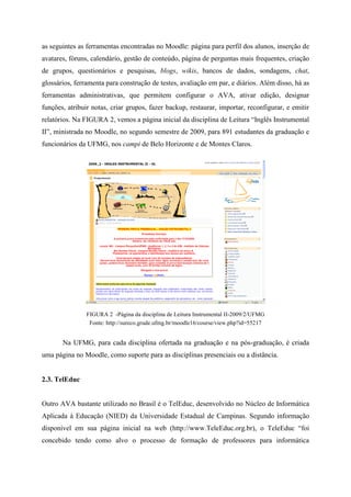 as seguintes as ferramentas encontradas no Moodle: página para perfil dos alunos, inserção de
avatares, fóruns, calendário, gestão de conteúdo, página de perguntas mais frequentes, criação
de grupos, questionários e pesquisas, blogs, wikis, bancos de dados, sondagens, chat,
glossários, ferramenta para construção de testes, avaliação em par, e diários. Além disso, há as
ferramentas administrativas, que permitem configurar o AVA, ativar edição, designar
funções, atribuir notas, criar grupos, fazer backup, restaurar, importar, reconfigurar, e emitir
relatórios. Na FIGURA 2, vemos a página inicial da disciplina de Leitura “Inglês Instrumental
II”, ministrada no Moodle, no segundo semestre de 2009, para 891 estudantes da graduação e
funcionários da UFMG, nos campi de Belo Horizonte e de Montes Claros.




                FIGURA 2 -Página da disciplina de Leitura Instrumental II-2009/2/UFMG
                 Fonte: http://sureco.grude.ufmg.br/moodle16/course/view.php?id=55217


       Na UFMG, para cada disciplina ofertada na graduação e na pós-graduação, é criada
uma página no Moodle, como suporte para as disciplinas presenciais ou a distância.


2.3. TelEduc


Outro AVA bastante utilizado no Brasil é o TelEduc, desenvolvido no Núcleo de Informática
Aplicada à Educação (NIED) da Universidade Estadual de Campinas. Segundo informação
disponível em sua página inicial na web (http://www.TeleEduc.org.br), o TeleEduc “foi
concebido tendo como alvo o processo de formação de professores para informática
 