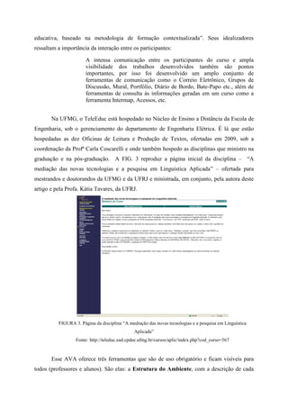 educativa, baseado na metodologia de formação contextualizada”. Seus idealizadores
ressaltam a importância da interação entre os participantes:

                       A intensa comunicação entre os participantes do curso e ampla
                       visibilidade dos trabalhos desenvolvidos também são pontos
                       importantes, por isso foi desenvolvido um amplo conjunto de
                       ferramentas de comunicação como o Correio Eletrônico, Grupos de
                       Discussão, Mural, Portfólio, Diário de Bordo, Bate-Papo etc., além de
                       ferramentas de consulta às informações geradas em um curso como a
                       ferramenta Intermap, Acessos, etc.


       Na UFMG, o TeleEduc está hospedado no Núcleo de Ensino a Distância da Escola de
Engenharia, sob o gerenciamento do departamento de Engenharia Elétrica. É lá que estão
hospedadas as dez Oficinas de Leitura e Produção de Textos, ofertadas em 2009, sob a
coordenação da Profª Carla Coscarelli e onde também hospedo as disciplinas que ministro na
graduação e na pós-graduação. A FIG. 3 reproduz a página inicial da disciplina – “A
mediação das novas tecnologias e a pesquisa em Linguística Aplicada” – ofertada para
mestrandos e doutorandos da UFMG e da UFRJ e ministrada, em conjunto, pela autora deste
artigo e pela Profa. Kátia Tavares, da UFRJ.




          FIGURA 3. Página da disciplina “A mediação das novas tecnologias e a pesquisa em Linguística
                                               Aplicada”
                  Fonte: http://teleduc.ead.cpdee.ufmg.br/cursos/aplic/index.php?cod_curso=567


       Esse AVA oferece três ferramentas que são de uso obrigatório e ficam visíveis para
todos (professores e alunos). São elas: a Estrutura do Ambiente, com a descrição de cada
 