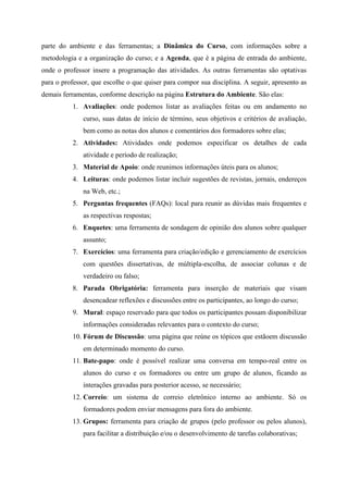 parte do ambiente e das ferramentas; a Dinâmica do Curso, com informações sobre a
metodologia e a organização do curso; e a Agenda, que é a página de entrada do ambiente,
onde o professor insere a programação das atividades. As outras ferramentas são optativas
para o professor, que escolhe o que quiser para compor sua disciplina. A seguir, apresento as
demais ferramentas, conforme descrição na página Estrutura do Ambiente. São elas:
          1. Avaliações: onde podemos listar as avaliações feitas ou em andamento no
              curso, suas datas de início de término, seus objetivos e critérios de avaliação,
              bem como as notas dos alunos e comentários dos formadores sobre elas;
          2. Atividades: Atividades onde podemos especificar os detalhes de cada
              atividade e período de realização;
          3. Material de Apoio: onde reunimos informações úteis para os alunos;
          4. Leituras: onde podemos listar incluir sugestões de revistas, jornais, endereços
              na Web, etc.;
          5. Perguntas frequentes (FAQs): local para reunir as dúvidas mais frequentes e
              as respectivas respostas;
          6. Enquetes: uma ferramenta de sondagem de opinião dos alunos sobre qualquer
              assunto;
          7. Exercícios: uma ferramenta para criação/edição e gerenciamento de exercícios
              com questões dissertativas, de múltipla-escolha, de associar colunas e de
              verdadeiro ou falso;
          8. Parada Obrigatória: ferramenta para inserção de materiais que visam
              desencadear reflexões e discussões entre os participantes, ao longo do curso;
          9. Mural: espaço reservado para que todos os participantes possam disponibilizar
              informações consideradas relevantes para o contexto do curso;
          10. Fórum de Discussão: uma página que reúne os tópicos que estãoem discussão
              em determinado momento do curso.
          11. Bate-papo: onde é possível realizar uma conversa em tempo-real entre os
              alunos do curso e os formadores ou entre um grupo de alunos, ficando as
              interações gravadas para posterior acesso, se necessário;
          12. Correio: um sistema de correio eletrônico interno ao ambiente. Só os
              formadores podem enviar mensagens para fora do ambiente.
          13. Grupos: ferramenta para criação de grupos (pelo professor ou pelos alunos),
              para facilitar a distribuição e/ou o desenvolvimento de tarefas colaborativas;
 