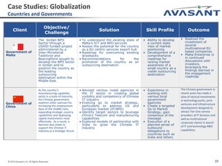 © 2014 Avasant LLC. All Rights Reserved 39
Client
Objective/
Challenge
Solution Skill Profile Outcome
Government of
Malta
The Jordan BPO
Sector through a
USAID funded project
administered by a
Inter-Ministerial
Taskforce and
BearingPoint sought to
develop the BPO sector
in Jordan and to
position the country as
the leading
outsourcing
destination within the
Middle East.
• To understand the existing state of
Malta’s ICT and BPO services
• Assess the potential for the country
as a EU centric services export hub
• Roadmap for overcoming existing
drawbacks
• Recommendations for the
promotion of the country as an
outsourcing destination
• Ability to develop
a current state
view of market
positioning
• Development of a
comprehensive
roadmap for
raising market
awareness of a
small country as a
viable outsourcing
destination
• Realized the
investment of
several
multinational EU
based companies.
• Malta Enterprise is
in continued
discussions with
investors,
leveraging the
findings learned in
the engagement
roadmap
Government of
China
As the country’s
manufacturing capability
exists in a state of maturity,
the Chinese government
explores other avenues for
increasing the employment
base of the middle class,
expanding strategic country
capabilities and deploying
capital investments most
effectively. As a result, a
decision was made to
support the Chinese IT
industry as a strategic thrust.
• Advised various nodal agencies in
the IT sector in creating global
visibility and competency of Chinese
IT industry
• Evolving go to market strategy,
particularly to address US and
European market (IT/BPO)
• Identify target sectors to leverage
China’s Telecom and manufacturing
capabilities
• Explored models of partnership with
India to grow the Chinese IT
industry
• Experience in
working with
various local
government
agencies
• Create a targeted
Go to Market
Strategy, gain
consensus of the
message
• Execution of a
planned series of
outbound
delegations to
countries such as
India and others
The Chinese government in
recent years has made a
slew of tactical investments
in technology parks, joint
ventures and infrastructure
development designed to
attract Tier One service
providers of IT Services and
well as multinational
corporate clients in search
of IT and technology R&D
capabilities.
Case Studies: Globalization
Countries and Governments
 