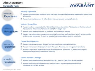 © 2014 Avasant LLC. All Rights Reserved 4
Industry Experience
˃Avasant consultants have conducted more than 1000 sourcing and globalization engagements in more than
40 countries
˃Avasant has negotiated over 10 billion dollars in service provider contracts for clients
Service Provider Coverage
˃Avasant maintains relationships with over 1000 Tier-I, II and III IT/BPO/KPO service providers
˃Avasant maintains a detailed database of over 500 service providers with specifications on
capabilities, pricing and services
Industry Recognition
˃Avasant has been recognized with a "World's Best Outsourcing Advisors" designation by the International
Association of Outsourcing Professionals (IAOP) for 4 straight years
˃Avasant hosts and sponsors over 50 ITO events and conferences annually.
˃Avasant is an independent management consulting firm without any financial ties with IT service provider
and/or vendor companies. As such, we are able to provide unbiased advice to our clients.
Transactional Expertise
˃Avasant maintains a complete library of best practices for outsourcing transactions
˃Avasant maintains a multi-disciplinary team of lawyers, IT experts, and management consultants
˃Avasant’s negotiations experience includes managed services agreements (IT, BPO outsourcing and
development agreements, and Telecom Services)
About Avasant
Corporate Facts
industry
Experience
industry
Recognition
transaction
Expertise
provider
Coverage
 