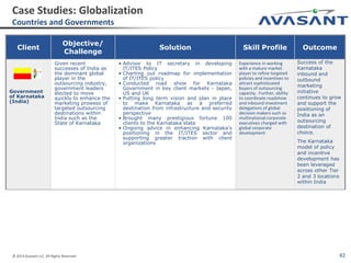 © 2014 Avasant LLC. All Rights Reserved 42
Client
Objective/
Challenge
Solution Skill Profile Outcome
Government
of Karnataka
(India)
Given recent
successes of India as
the dominant global
player in the
outsourcing industry,
government leaders
elected to move
quickly to enhance the
marketing prowess of
targeted outsourcing
destinations within
India such as the
State of Karnataka
• Advisor to IT secretary in developing
IT/ITES Policy
• Charting out roadmap for implementation
of IT/ITES policy
• Conducted road show for Karnataka
Government in key client markets - Japan,
US and UK
• Putting long term vision and plan in place
to make Karnataka as a preferred
destination from infrastructure and security
perspective
• Brought many prestigious fortune 100
clients to the Karnataka state
• Ongoing advice in enhancing Karnataka’s
positioning in the IT/ITES sector and
supporting greater traction with client
organizations
Experience in working
with a mature market
player to refine targeted
policies and incentives to
attract sophisticated
buyers of outsourcing
capacity. Further, ability
to coordinate roadshow
and inbound investment
delegations of global
decision makers such as
multinational corporate
executives charged with
global corporate
development
Success of the
Karnataka
inbound and
outbound
marketing
initiative
continues to grow
and support the
positioning of
India as an
outsourcing
destination of
choice.
The Karnataka
model of policy
and incentive
development has
been leveraged
across other Tier
2 and 3 locations
within India
Case Studies: Globalization
Countries and Governments
 
