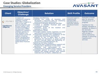 © 2014 Avasant LLC. All Rights Reserved 43
Client
Objective/
Challenge
Solution Skill Profile Outcome
CapeSource
(Nigeria)
Investors at
CapeSource intend to
establish a World
Class BPO in Nigeria to
cater to the fast
growing Nigerian and
African market. With
limited knowledge in
the business of BPO,
CapeSource needed a
strategic partner to
help establish this
organization across all
aspects including,
Center Development,
Sales and Marketing,
implementation of
Global Best Practices
etc.
Strategy and Planning
• Defined the scope of business and
developed a Business Plan for assessing
underlying business justification
• Prepared a Strategy Roadmap and Plan
• Created a detailed financial plan and
investment strategy
• Feasibility study of the location and
business in Nigeria
Build Delivery Center
• Provided subject matter expertise on build
specifications of physical infrastructure
• Supported selection and installation of the
appropriate technology architecture
• Support to put in place Best in Class
processes for operations in areas such as
HR and Training, Sales and Marketing, IT,
Governance and Management etc.
Marketing and Sales Support
• Marketing plan implementation support and
guidance as a 'Backbone' to the client
• Identified and participated in key
conferences to facilitate brand creation
Knowledge partner to provide content for
website and helped develop other market
materials such as flyers, collaterals etc
End-to-End support in
establishing and
operating a BPO
including services to
build, grow, optimize
and execute investor
plans
Execution of build
plan for physical
infrastructure is in
progress
CapeSource has
already managed to
establish its brand in
the domestic
Nigerian market
with at least 4
clients expressing
interest in procuring
CapeSource’s
services
Case Studies: Globalization
Emerging Service Providers
 