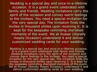 Wedding is a special day and once-in-a-lifetime occasion. It is a grand event celebrated with family and friends. Wedding invitations carry the spirit of the occasion and convey warm feelings to the invitees. You need a special invitation for the very special day. The invitation finds the invitee in thousand smiles upon receiving it. It is kept for the keepsake reminding cherished moments of the event. We at Avasar (literally means Occasion) understand it and deliver customized wedding cards for your wedding. Wedding is a special day and once-in-a-lifetime occasion. It is a grand event celebrated with family and friends. Wedding invitations carry the spirit of the occasion and convey warm feelings to the invitees. You need a special invitation for the very special day. The invitation finds the invitee in thousand smiles upon receiving it. It is kept for the keepsake reminding cherished moments of the event. We at Avasar (literally means Occasion) understand it and deliver customized wedding cards for your wedding. 