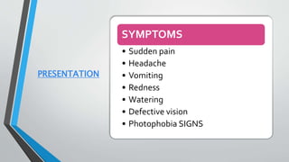PRESENTATION
SYMPTOMS
• Sudden pain
• Headache
• Vomiting
• Redness
• Watering
• Defective vision
• Photophobia SIGNS
 