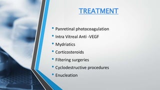 TREATMENT
• Panretinal photocoagulation
• Intra Vitreal Anti -VEGF
• Mydriatics
• Corticosteroids
• Filtering surgeries
• Cyclodestructive procedures
• Enucleation
 
