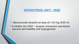 INTRAVITREAL ANTI - VEGF
• . Bevacizumab (Avastin) at dose of 1.25 mg /0.05 ml .
• It inhibits the VEGF – receptor interaction and blocks
vascular permeability and angiogenesis.
 