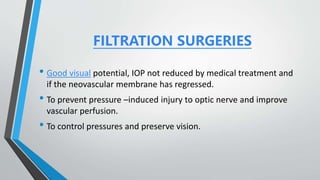 FILTRATION SURGERIES
• Good visual potential, IOP not reduced by medical treatment and
if the neovascular membrane has regressed.
• To prevent pressure –induced injury to optic nerve and improve
vascular perfusion.
• To control pressures and preserve vision.
 