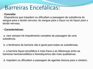 - Conceito:
Dispositivos que impedem ou dificultam a passagem de substância do
sangue para o tecido nervoso, do sangue para o líquor ou do líquor para o
tecido nervoso.
- Características:
a. nem sempre há impedimento completo da passagem de uma
substância.
b. o fenômeno de barreira não é geral para todas as substâncias.
c. a barreira líquor-encefálica é mais fraca e as diferenças entre as
barreiras hemoencefálica e hemoliquórica são mais qualitativas.
d. impedem ou dificultam a passagem de agentes tóxicos para o cérebro.
 