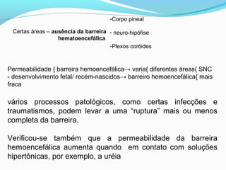 Certas áreas – ausência da barreira
hematoencefálica
-Corpo pineal
- neuro-hipófise
-Plexos coróides
Permeabilidade { barreira hemoencefálica→ varia{ diferentes áreas{ SNC
- desenvolvimento fetal/ recém-nascidos→ barreiro hemoencefálica{ mais
fraca
vários processos patológicos, como certas infecções e
traumatismos, podem levar a uma “ruptura” mais ou menos
completa da barreira.
Verificou-se também que a permeabilidade da barreira
hemoencefálica aumenta quando em contato com soluções
hipertônicas, por exemplo, a uréia
 