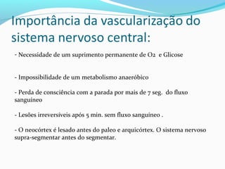 - Necessidade de um suprimento permanente de O2 e Glicose
- Impossibilidade de um metabolismo anaeróbico
- Perda de consciência com a parada por mais de 7 seg. do fluxo
sanguíneo
- Lesões irreversíveis após 5 min. sem fluxo sanguíneo .
- O neocórtex é lesado antes do paleo e arquicórtex. O sistema nervoso
supra-segmentar antes do segmentar.
 