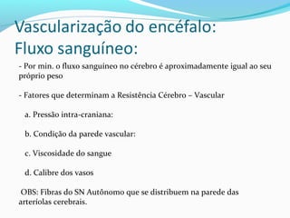 - Por min. o fluxo sanguíneo no cérebro é aproximadamente igual ao seu
próprio peso
- Fatores que determinam a Resistência Cérebro – Vascular
a. Pressão intra-craniana:
b. Condição da parede vascular:
c. Viscosidade do sangue
d. Calibre dos vasos
OBS: Fibras do SN Autônomo que se distribuem na parede das
arteríolas cerebrais.
 