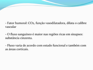 - Fator humoral: CO2, função vasodilatadora, dilata o calibre
vascular
- O fluxo sanguíneo é maior nas regiões ricas em sinapses:
substância cinzenta.
- Fluxo varia de acordo com estado funcional e também com
as áreas corticais.
 