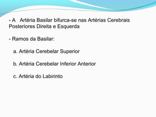 - A Artéria Basilar bifurca-se nas Artérias Cerebrais
Posteriores Direita e Esquerda
- Ramos da Basilar:
a. Artéria Cerebelar Superior
b. Artéria Cerebelar Inferior Anterior
c. Artéria do Labirinto
 