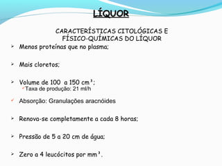 LÍQUORLÍQUOR
CARACTERÍSTICAS CITOLÓGICAS E
FÍSICO-QUÍMICAS DO LÍQUOR
 Menos proteínas que no plasma;
 Mais cloretos;
 Volume de 100 a 150 cm³;
Taxa de produção: 21 ml/h
 Absorção: Granulações aracnóides
 Renova-se completamente a cada 8 horas;
 Pressão de 5 a 20 cm de água;
 Zero a 4 leucócitos por mm³.
 